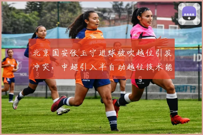 北京国安张玉宁进球被吹越位引发冲突，中超引入半自动越位技术能否终结争议