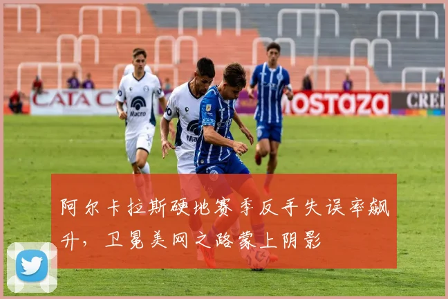阿尔卡拉斯硬地赛季反手失误率飙升，卫冕美网之路蒙上阴影